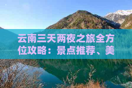 云南三天两夜之旅全方位攻略：景点推荐、美食体验、住宿建议一应俱全