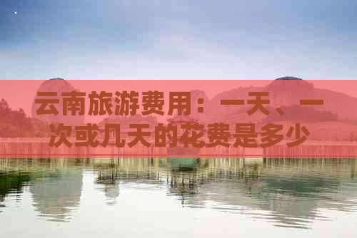 云南旅游费用：一天、一次或几天的花费是多少？