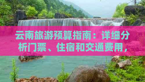 云南旅游预算指南：详细分析门票、住宿和交通费用，助您规划一次完美之旅