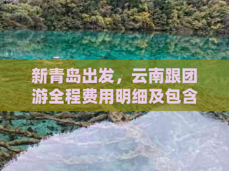 新青岛出发，云南跟团游全程费用明细及包含的景点推荐