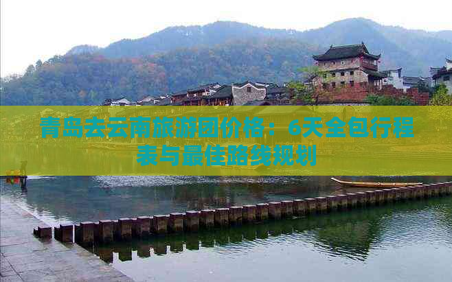 青岛去云南旅游团价格：6天全包行程表与更佳路线规划