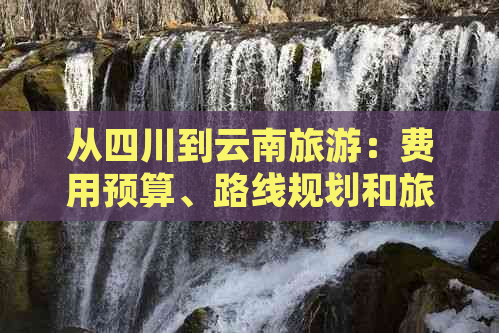 从四川到云南旅游：费用预算、路线规划和旅行必备事项全面解析