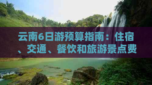 云南6日游预算指南：住宿、交通、餐饮和旅游景点费用详解