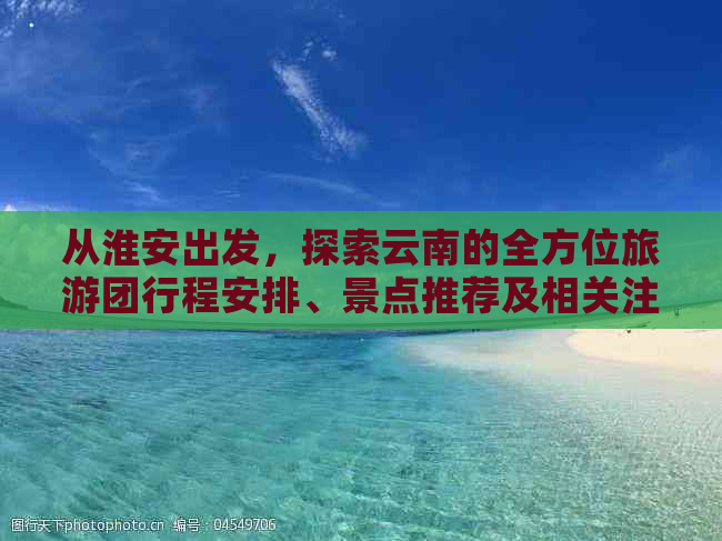 从淮安出发，探索云南的全方位旅游团行程安排、景点推荐及相关注意事项