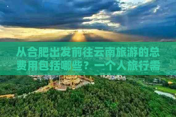 从合肥出发前往云南旅游的总费用包括哪些？一个人旅行需要多少钱？