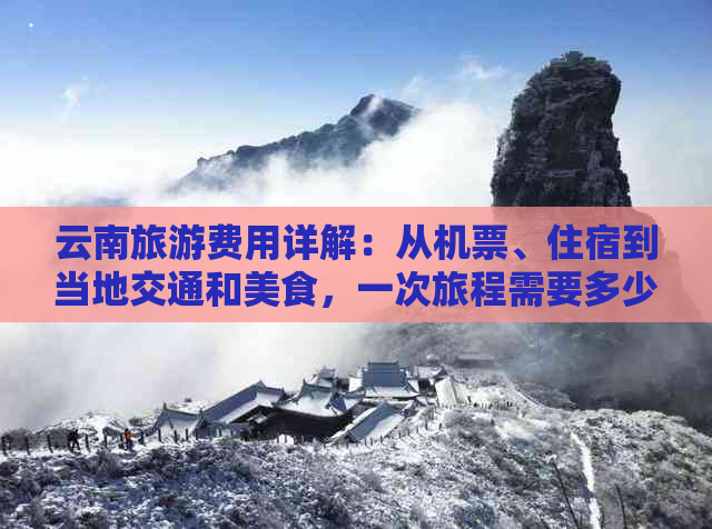 云南旅游费用详解：从机票、住宿到当地交通和美食，一次旅程需要多少钱？