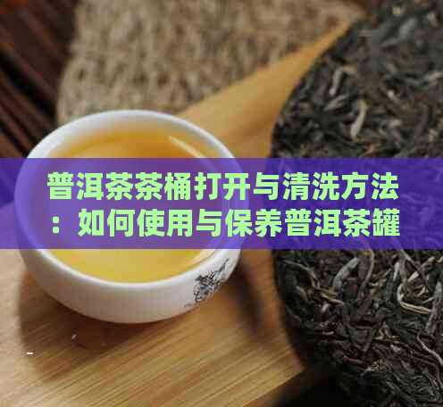 普洱茶茶桶打开与清洗方法：如何使用与保养普洱茶罐