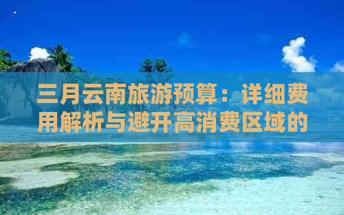 三月云南旅游预算：详细费用解析与避开高消费区域的实用指南