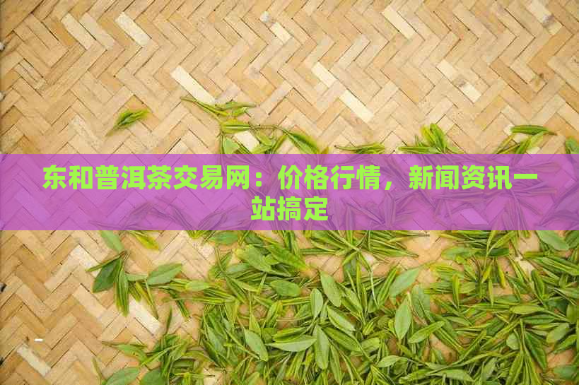 东和普洱茶交易网：价格行情，新闻资讯一站搞定