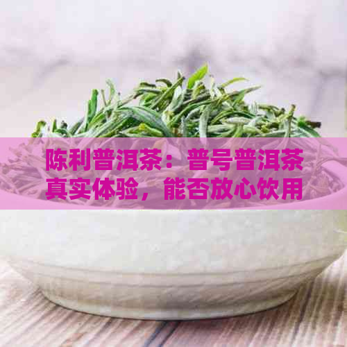 陈利普洱茶：普号普洱茶真实体验，能否放心饮用？