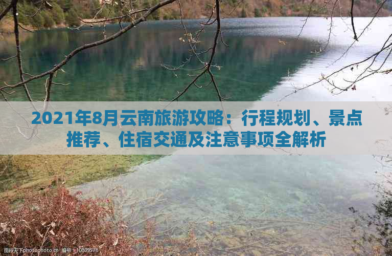 2021年8月云南旅游攻略：行程规划、景点推荐、住宿交通及注意事项全解析