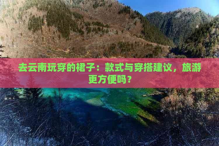 去云南玩穿的裙子：款式与穿搭建议，旅游更方便吗？