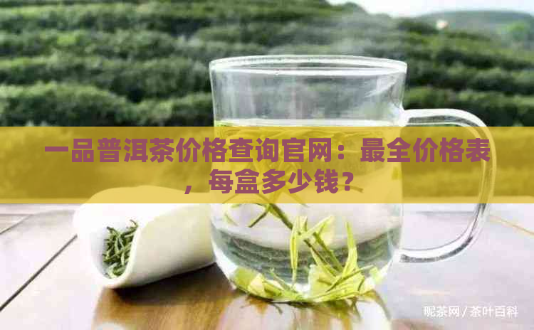 一品普洱茶价格查询官网：最全价格表，每盒多少钱？