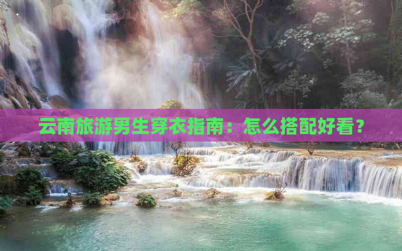 云南旅游男生穿衣指南：怎么搭配好看？