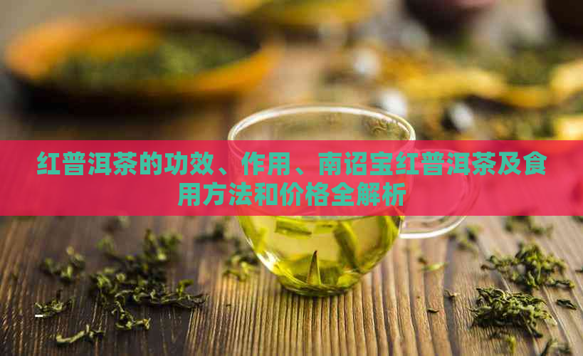 红普洱茶的功效、作用、南诏宝红普洱茶及食用方法和价格全解析