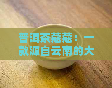 普洱茶蔻蔻：一款源自云南的大叶种茶品的醇厚魅力与独特风味