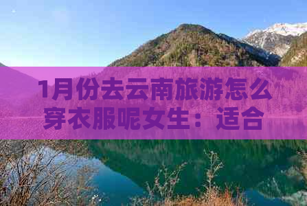 1月份去云南旅游怎么穿衣服呢女生：适合的穿搭和注意事项