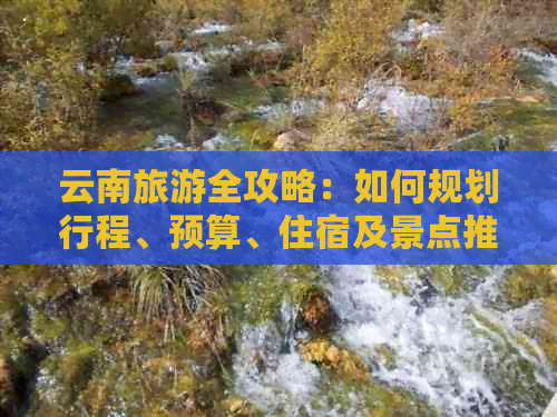 云南旅游全攻略：如何规划行程、预算、住宿及景点推荐，解答用户所有疑问