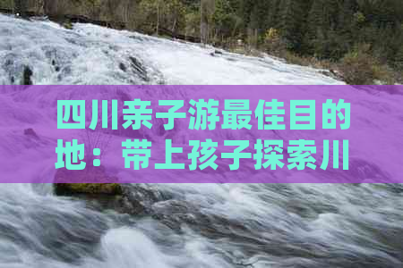 四川亲子游更佳目的地：带上孩子探索川蜀风情的全方位攻略