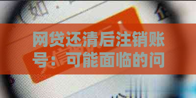 网贷还清后注销账号：可能面临的问题及其解决方案