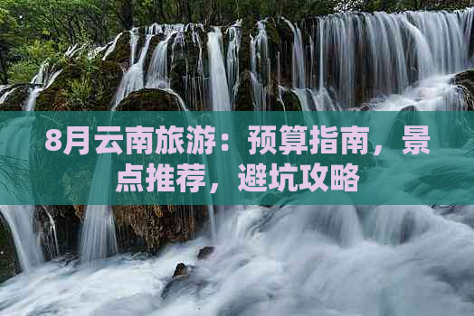 8月云南旅游：预算指南，景点推荐，避坑攻略