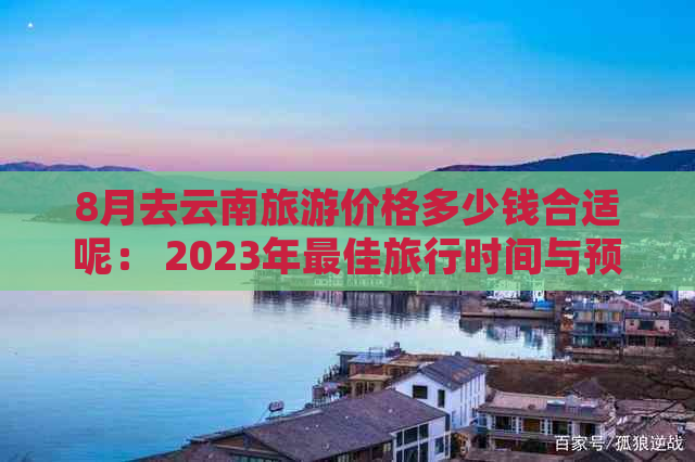 8月去云南旅游价格多少钱合适呢： 2023年更佳旅行时间与预算指南