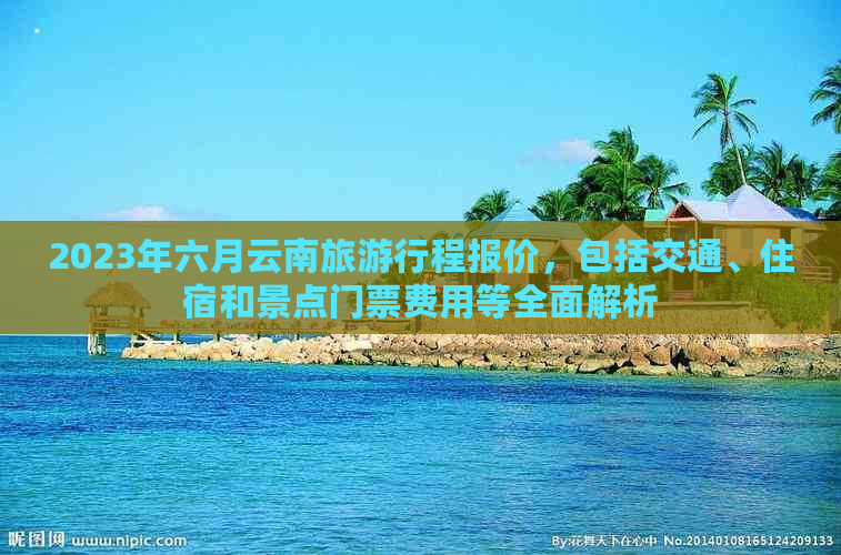 2023年六月云南旅     程报价，包括交通、住宿和景点门票费用等全面解析