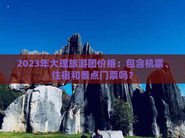 2023年大理旅游团价格：包含机票、住宿和景点门票吗？