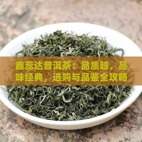 鑫蕊达普洱茶：品质越，品味经典，选购与品鉴全攻略