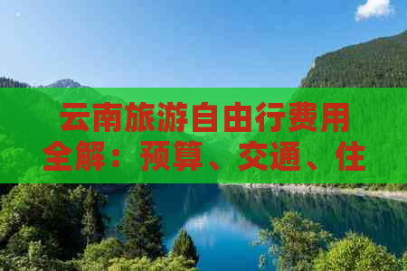 云南旅游自由行费用全解：预算、交通、住宿、餐饮及景点门票全面分析