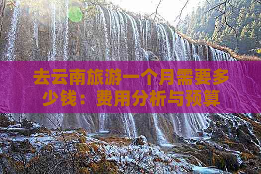 去云南旅游一个月需要多少钱：费用分析与预算