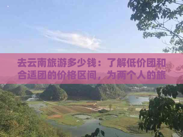 去云南旅游多少钱：了解低价团和合适团的价格区间，为两个人的旅行做预算