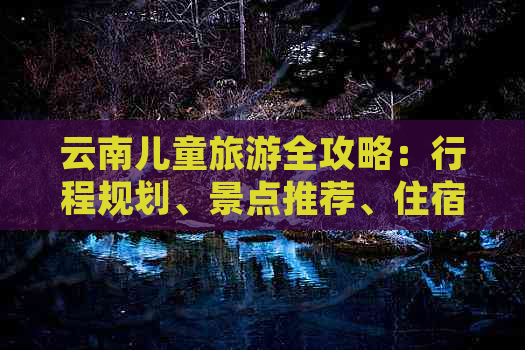 云南儿童旅游全攻略：行程规划、景点推荐、住宿及美食一应俱全