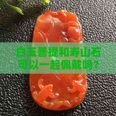 白玉菩提和寿山石可以一起佩戴吗？佩戴时需要注意什么？