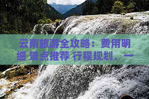 云南旅游全攻略：费用明细 景点推荐 行程规划，一次解答你的所有疑问！