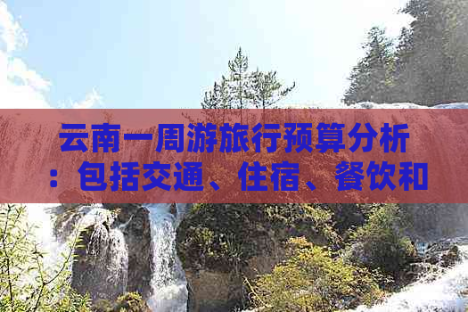 云南一周游旅行预算分析：包括交通、住宿、餐饮和景点门票等费用