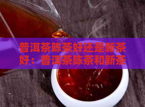 普洱茶陈茶好还是新茶好：普洱茶陈茶和新茶的区别及味道解析