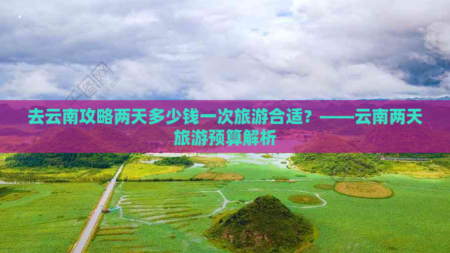 去云南攻略两天多少钱一次旅游合适？——云南两天旅游预算解析