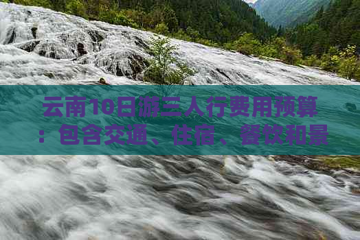 云南10日游三人行费用预算：包含交通、住宿、餐饮和景点门票等详细解析