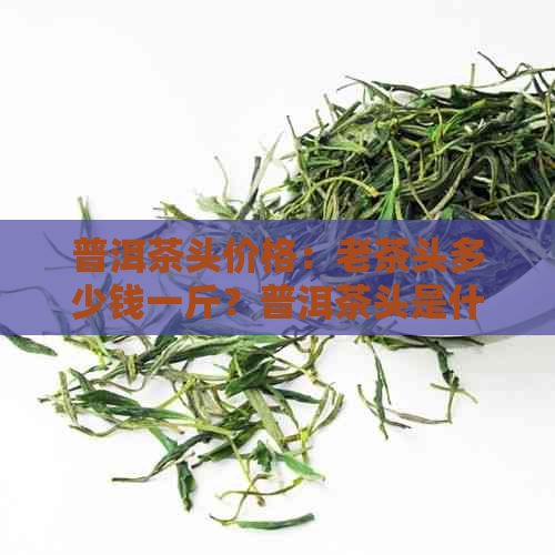 普洱茶头价格：老茶头多少钱一斤？普洱茶头是什么意思？