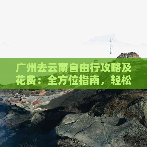 广州去云南自由行攻略及花费：全方位指南，轻松规划旅行预算