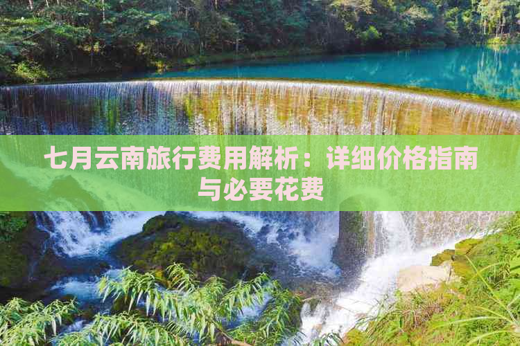 七月云南旅行费用解析：详细价格指南与必要花费