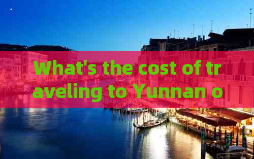 What's the cost of traveling to Yunnan once?