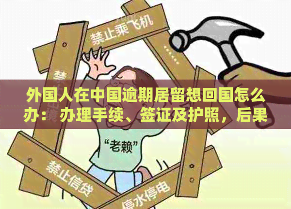 外国人在中国逾期居留想回国怎么办： 办理手续、签证及护照，后果与应对