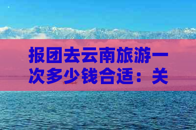 报团去云南旅游一次多少钱合适：关于云南旅游的费用问题。