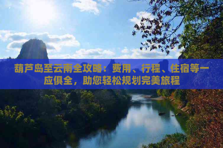 葫芦岛至云南全攻略：费用、行程、住宿等一应俱全，助您轻松规划完美旅程