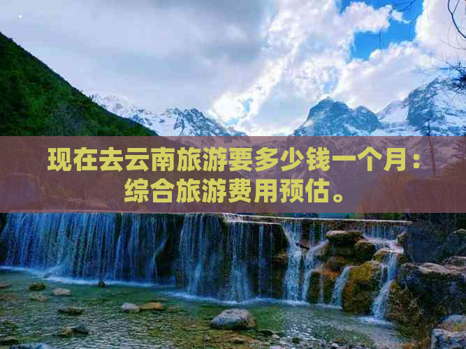 现在去云南旅游要多少钱一个月：综合旅游费用预估。