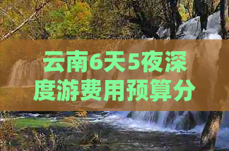 云南6天5夜深度游费用预算分析，包括交通、住宿、餐饮与景点门票