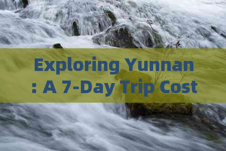 Exploring Yunnan: A 7-Day Trip Cost Analysis