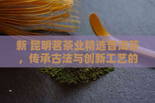 新 昆明茗茶业精选普洱茶，传承古法与创新工艺的完美融合